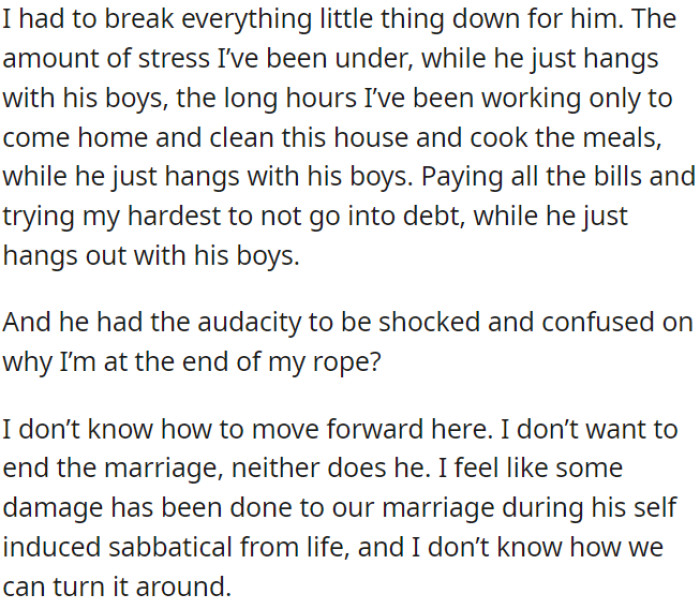 OP doesn't want to end the marriage, but her husband's extended break from responsibilities has taken a toll on their relationship, and she is unsure how to fix it.