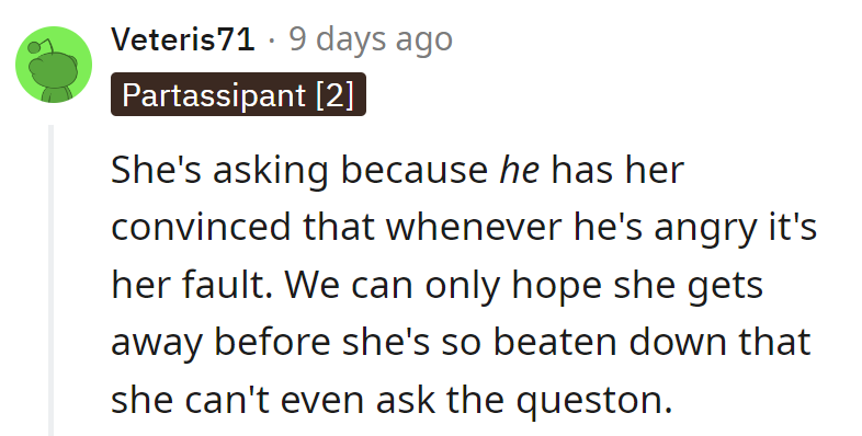 She's asking because he's got her convinced his anger is her doing. Let's hope she splits before she's too beat to even ask.