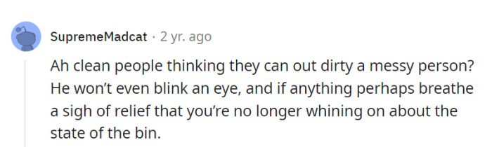 Trying to out-mess a messy roommate? They're like mess-terial spirits, unfazed and unbothered.