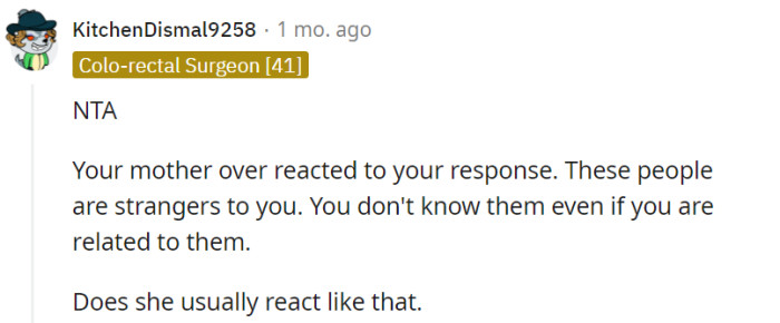 Your mother's reaction appears disproportionate given the distant nature of your relationship with these relatives. It might be worth considering if her response is a recurring pattern in similar situations.