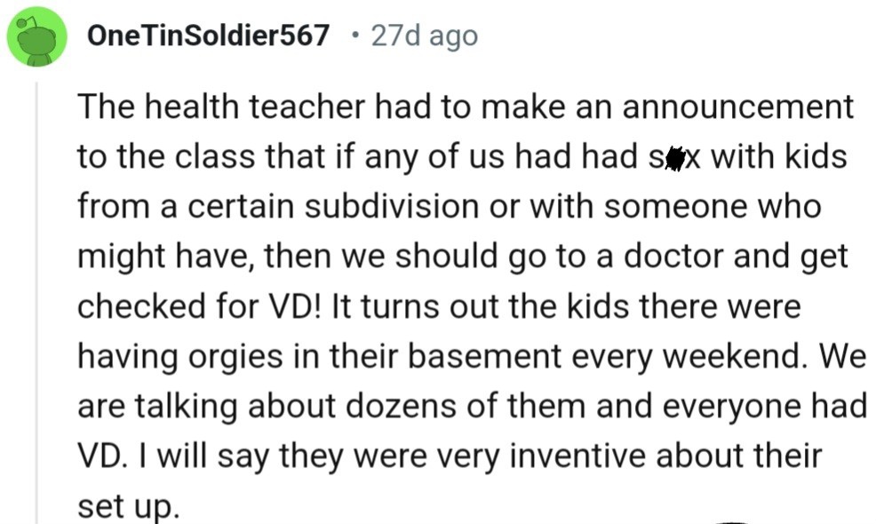 It turns out the kids there were having orgies in their basement every weekend