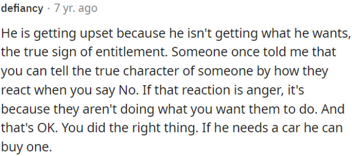 The essence here is that someone is becoming upset because they are not getting what they want, and this behavior is seen as a sign of entitlement. The narrator reflects on a piece of advice that suggests a person's true character is revealed when they react to being told 'No.' They believe that it's okay to say 'No' when necessary, even if it causes anger, and if someone needs something like a car, they should be responsible for obtaining it themselves.