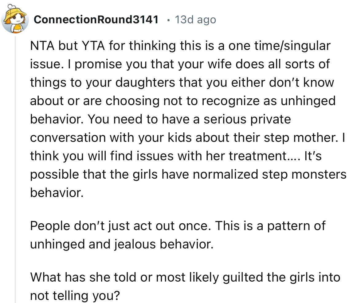 “You need to have a serious private conversation with your kids about their stepmother. I think you will find issues with her treatment.”