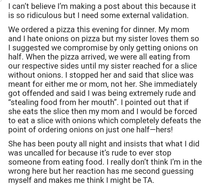 OP, her mom, and her sister came together to eat an odd type of pizza to accommodate each person's preferences — onions on one half, while the other half was onion-free. However, her sister made an attempt to eat from both sides, leading to a confrontation that the Reddit community has now been forced to step into.