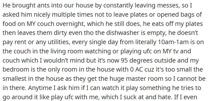 He leaves food messes attracting ants, monopolizes the living room and TV, and avoids accommodating OP's preferences, creating an uncomfortable living environment.