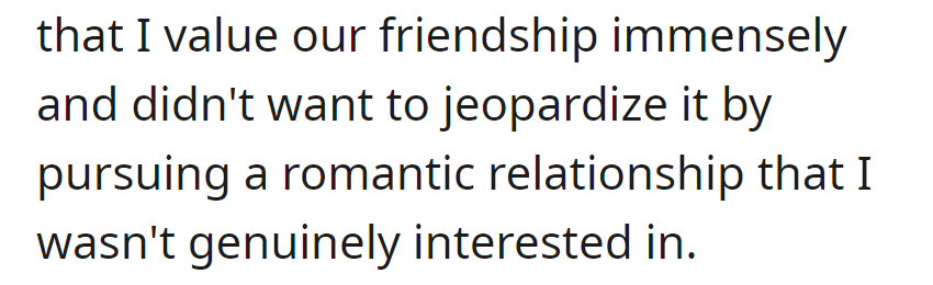 OP expressed to Sarah the value he places on their friendship, unwilling to jeopardize it with a romantic relationship lacking genuine interest.