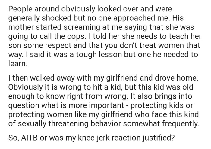 The boy's mom started threatening to call the police, but OP was certainly not sorry for what he did. He later left the scene with his girlfriend, and now he wants the Reddit community's opinion on the matter