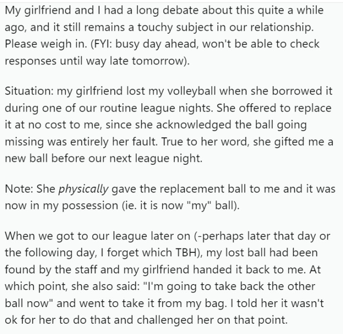 OP's girlfriend lost his volleyball during a league night, promising to replace it, which she did promptly. However, when the original ball was later found, she reclaimed the replacement ball from OP's possession. This sparked a disagreement.