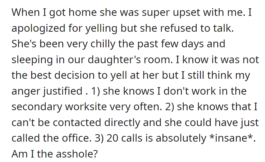 OP apologized for yelling at his upset wife about the 20 calls during work, but she has been distant. OP feels it was justified due to work circumstances.