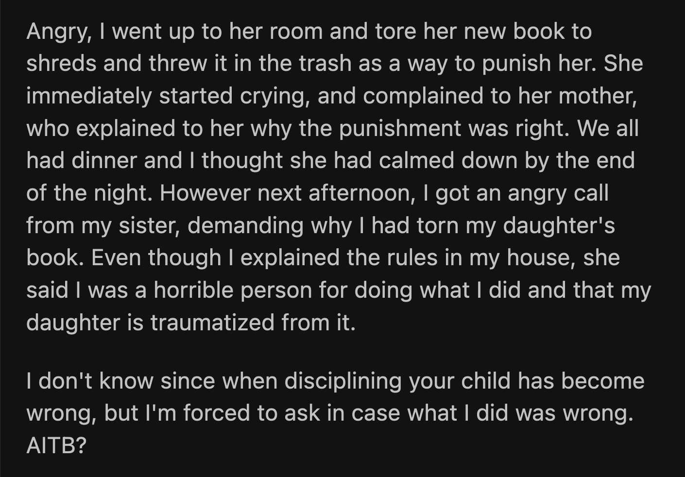 The next day, OP received a call from his sister. She questioned why OP tore the book apart. She called OP a horrible person and said he traumatized his daughter with his unjust punishment. OP refused to believe that his disciplinary measures were extraordinary.