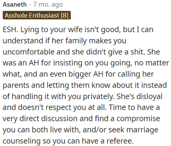 Lying to his wife is not ideal, but it's understandable if her family makes him uncomfortable and she doesn't care about his feelings.