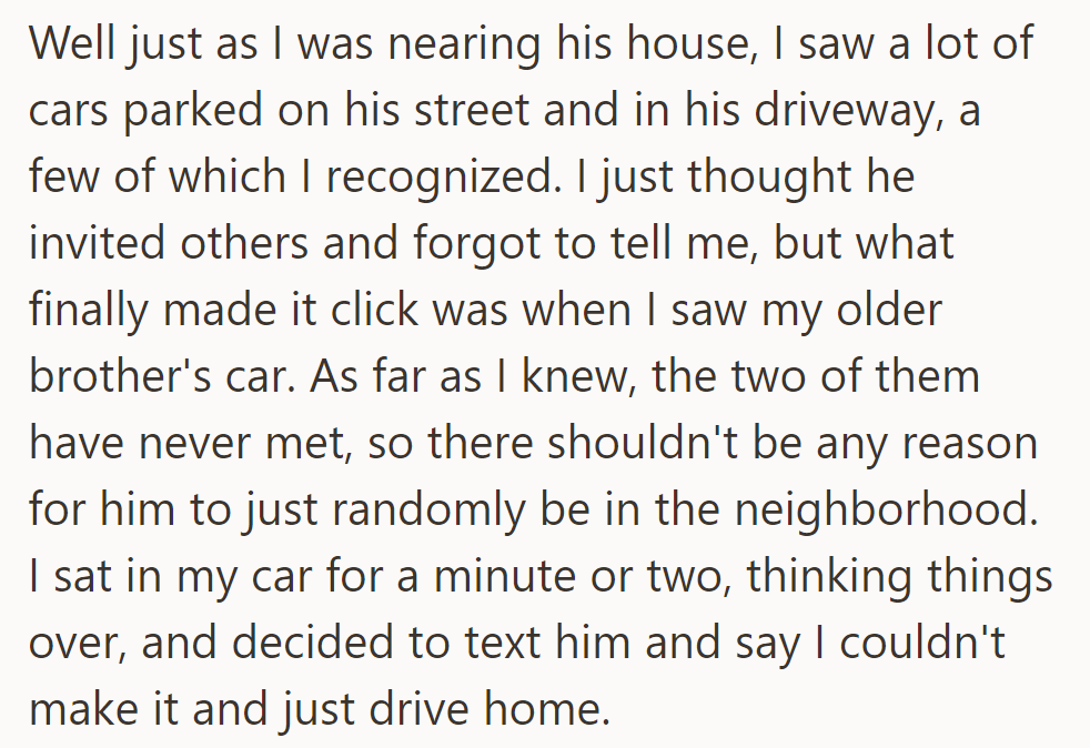 Recognizing familiar cars outside his friend's house, including his brother's, he hesitated, then texted to cancel and drove home.