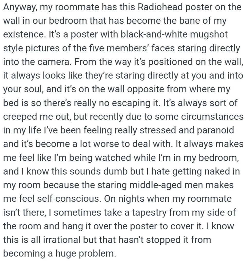 OP is uncomfortable with a Radiohead poster in their bedroom. The band members' faces feel like they are always watching OP. Despite knowing it's irrational, the poster causes OP stress and anxiety.