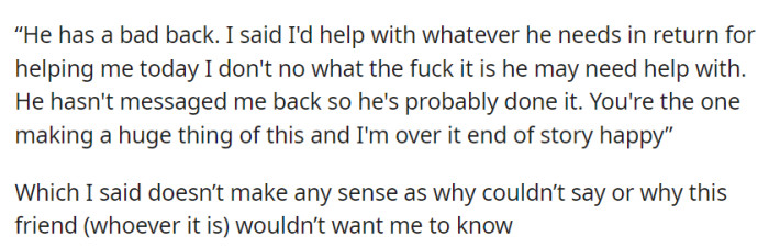 She offered help but found her partner's friend's secrecy bewildering, and his response left her both baffled and frustrated. The lack of transparency in their communication remained a cause for concern.