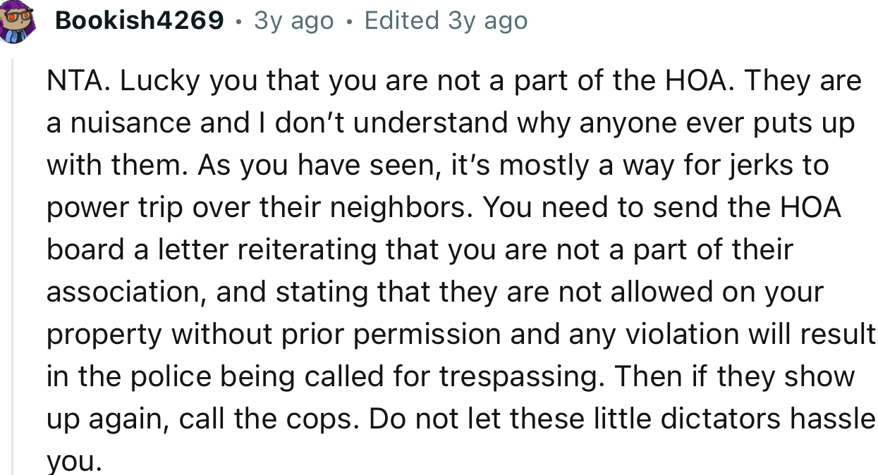 “NTA. Lucky you that you are not a part of the HOA. They are a nuisance and I don’t understand why anyone ever puts up with them.”