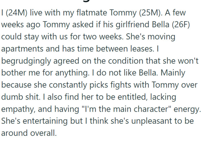 OP (24M) shares his living space with his friend Tommy (25M). Recently, due to a gap between leases, Tommy's girlfriend Bella (26F) needed a place to stay and moved in with them for two weeks.