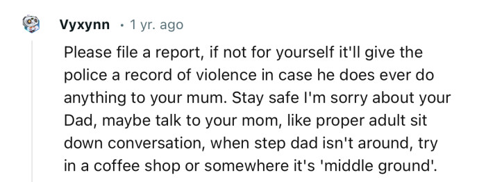 “Please file a report, if not for yourself it'll give the police a record of violence in case he does ever do anything to your mum.”