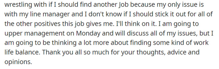 Contemplating a job change due to line manager issues, they'll address concerns with upper management while prioritizing work-life balance and appreciating advice from others.