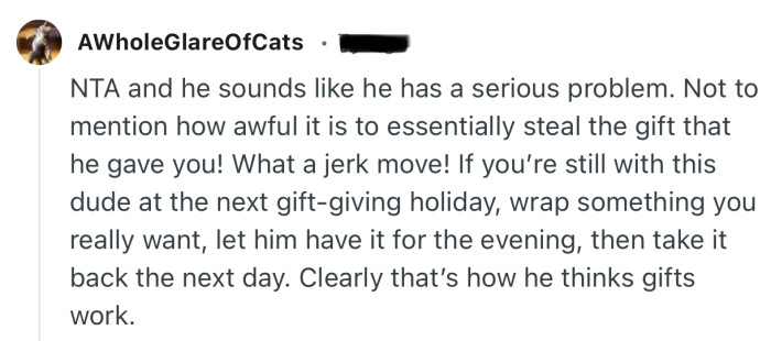 “He sounds like he has a serious problem. Not to mention how awful it is to essentially steal the gift that he gave you!”