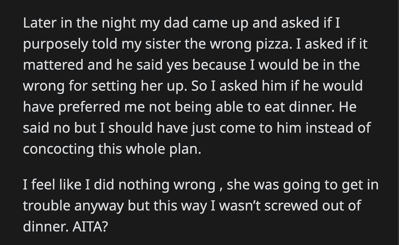 OP asked her dad if he would have preferred that she missed dinner instead. He said OP should have talked to him instead of concocting a plan to trap her stepsister. OP felt she did nothing wrong.