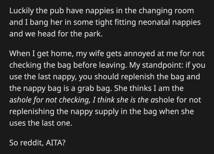 OP's wife got mad at him for not checking the contents of the diaper bag. OP reasoned that if you're the last person to use up the nappies, then it is your responsibility to replenish them. Whose fault was the nappy-less diaper bag?
