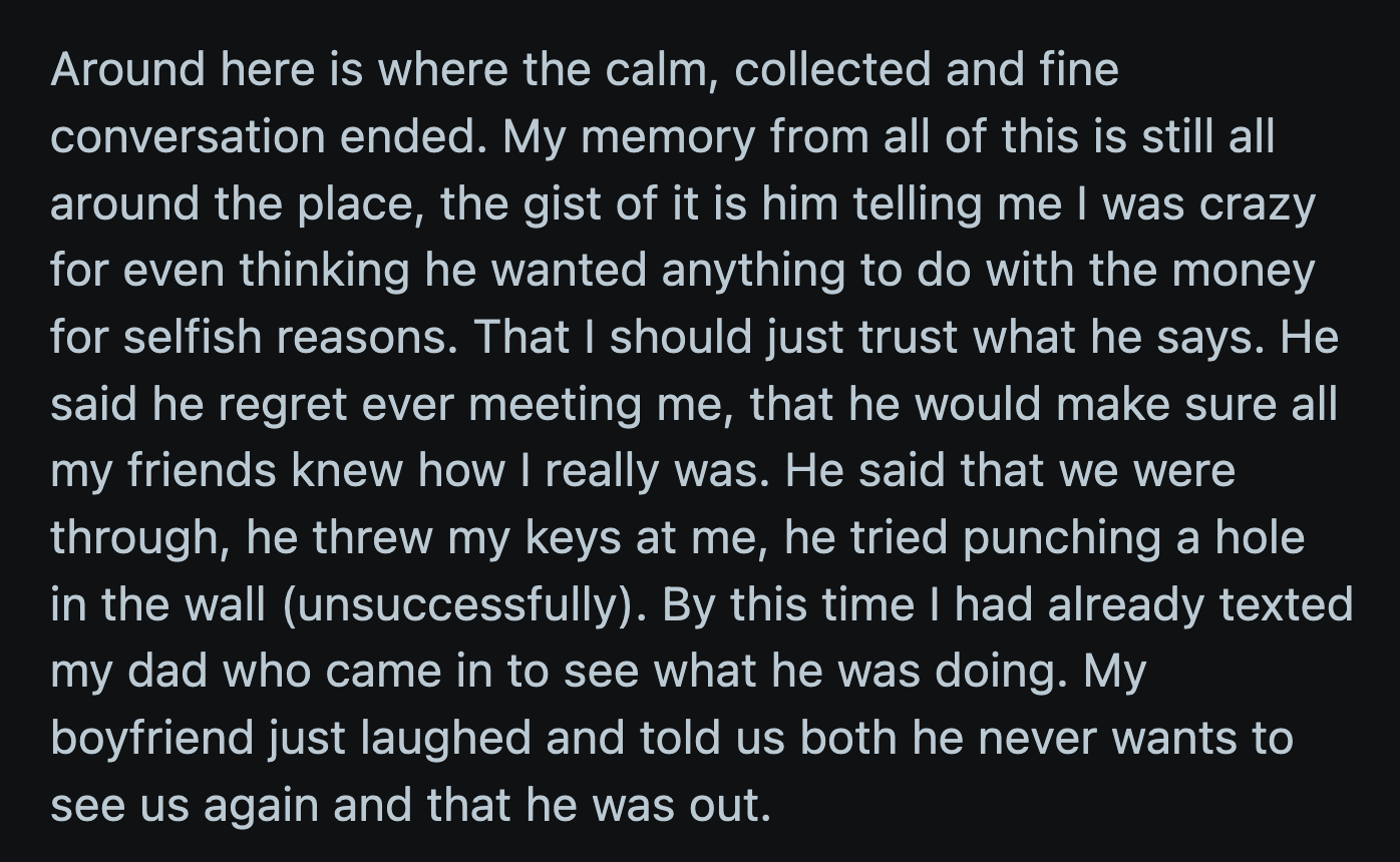 OP sent her dad an SOS text when her BF aggravated the situation. He unsuccessfully tried to punch a hole in the wall and threatened to reveal OP's greed to her friends. He laughed when OP's dad asked what was going on, and then he broke up with her.