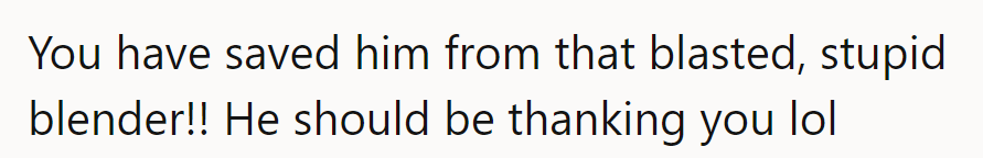 Saving him from blender blues! He owes her a 'thanks' instead of grumbling.