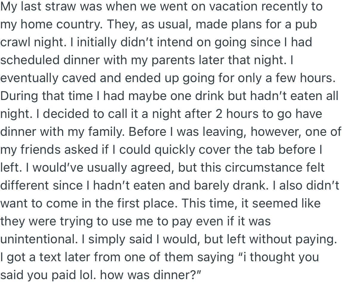 The deal breaker was when OP and her friends went on vacation to her home country. Her friends suggested they go out, and although she initially refused, she decided to go. To her surprise, they opened a tab and asked her to pay for it, which she did not.