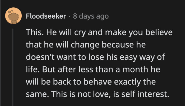 He will commit to change, actually put in the effort for about a month, but he will revert to his original behavior once OP's is complacent