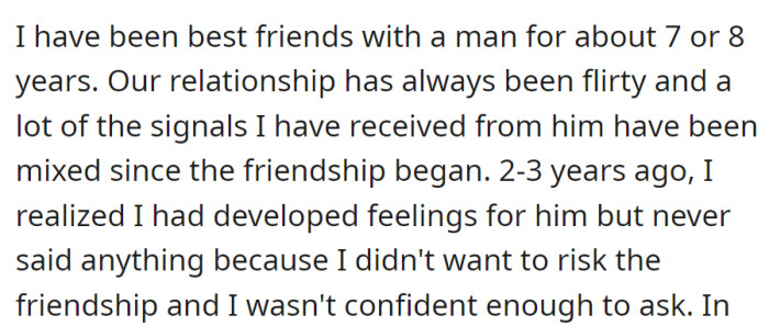 Friends for years with a flirty dynamic, she developed deeper feelings 2-3 years ago. Fearful of risking their bond, she never expressed her emotions.