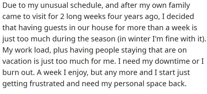 Due to his long working hours during the season, the OP explained that having guests in their house is acceptable for one week but no longer: