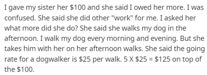 He didn't want his sister walking around with no money, so he gave her $100 every week, but when the time came to give her the money, she told him that he owed her much more.
