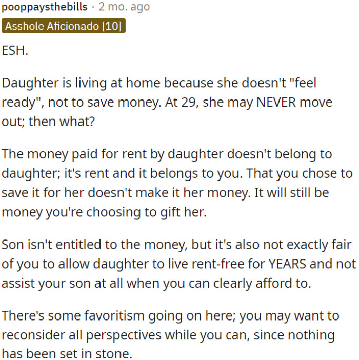 OP's daughter lives at home by choice, not for financial reasons. The parents have been saving her rent, which is their prerogative, but this raises fairness concerns regarding their son.