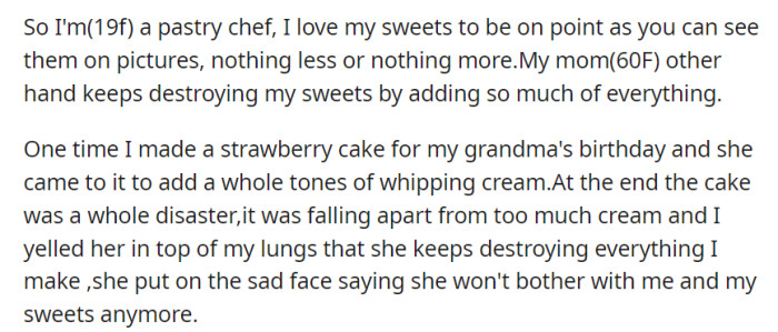 OP's meticulous creations clash with her 60-year-old mother's habit of adding excessive ingredients, leading to a disastrous cake and a heated argument that ends with her mom promising to stay away from her sweets.