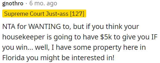 OP is not in the wrong for wanting compensation, but expecting his housekeeper to give him $5,000 if he wins is unrealistic.