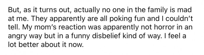 So, as it turns out, no one in OP's family was upset with him. They were just trying to make light of the situation.