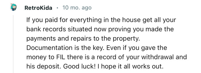 “Get all your bank records situated now, proving you made the payments and repairs to the property.”
