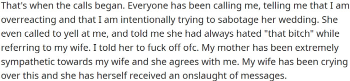 This was too much for OP, and he called his sister to tell her he would not be attending the wedding. Everyone began calling him to say he was overreacting, and his sister even yelled at him, telling him she had always hated his wife.