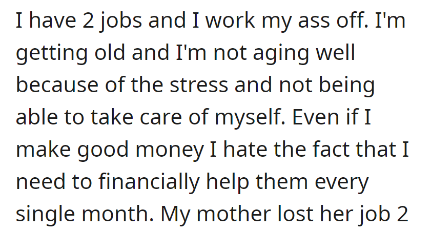 Two jobs, stress, and aging poorly due to constant financial support for others, despite a good income; resentment over monthly assistance persists.