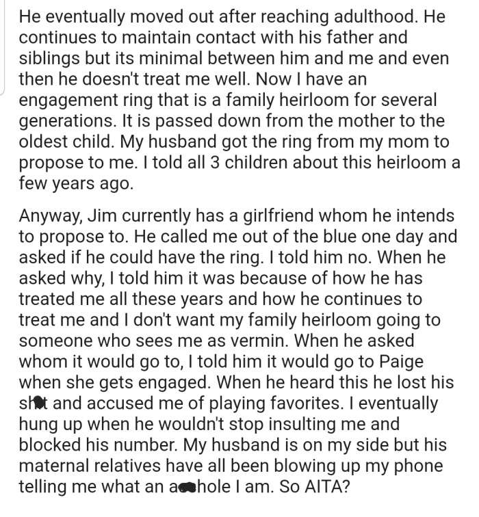 OP has a family heirloom that is supposed to be passed down to the oldest child, but OP has refused to hand it over to her stepson due to the way he treats her. Now he and his maternal side of the family are on OP's case.