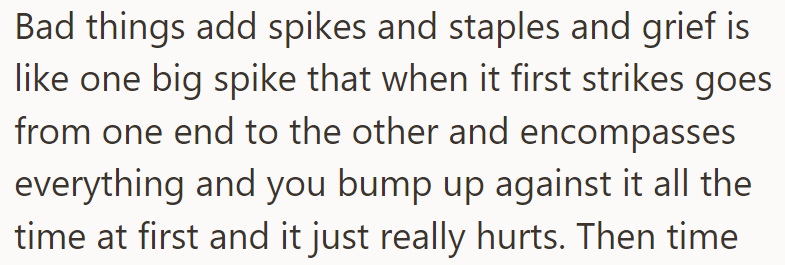 Grief feels like a big spike that initially encompasses everything, causing constant painful reminders.