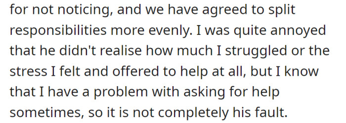 He apologized for not noticing, and they're now splitting responsibilities more evenly. She realized her struggle to ask for help, understanding it's not solely his fault.