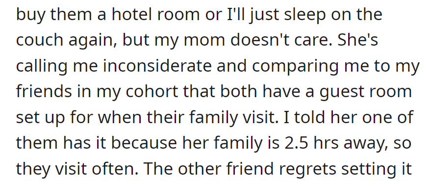 OP offered a hotel or suggested they would just sleep on the couch to allow their mom to have the bedroom, but their mom was upset and called them inconsiderate. OP was compared to their friends but clarified that one friend only has a guest room due to frequent family visits.