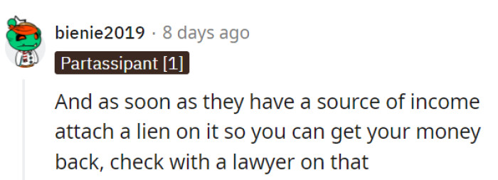 Taking a legal approach, OP should consult a lawyer to attach a lien to their income as soon as they start earning, ensuring a methodical way to reclaim what's owed.
