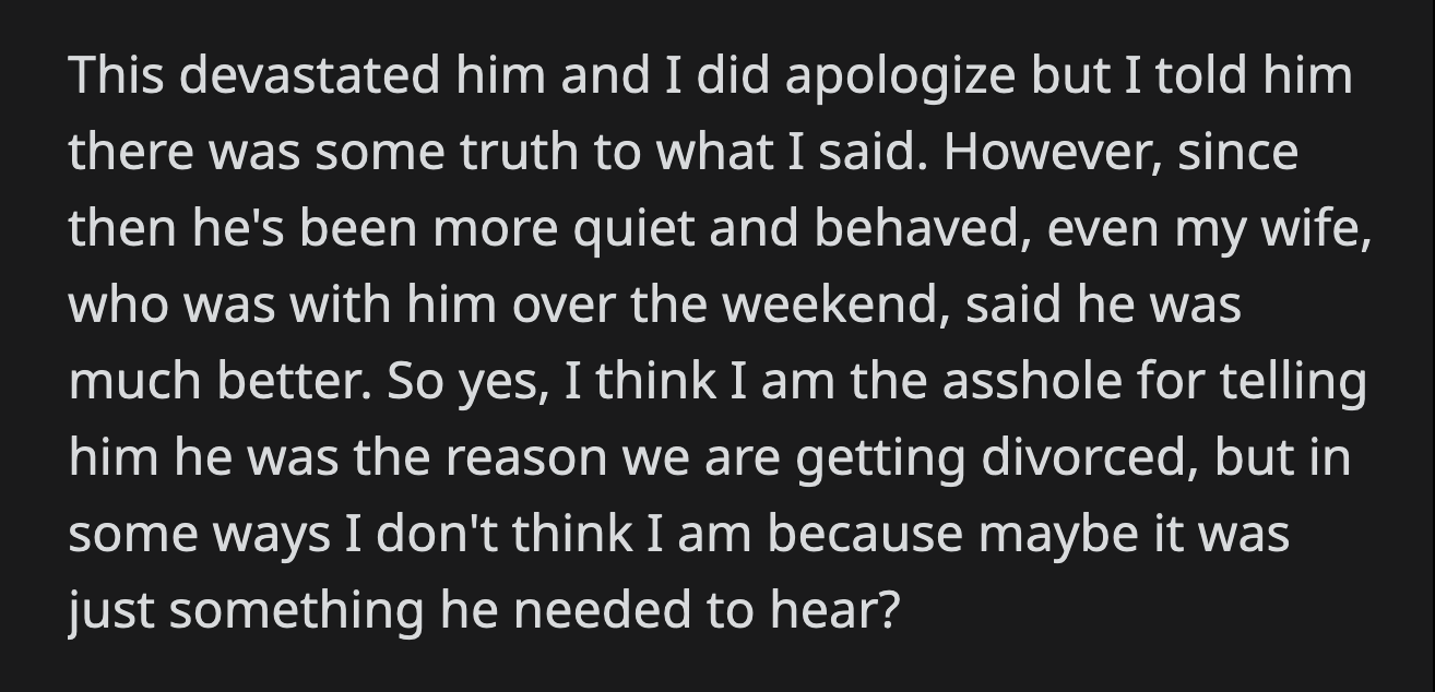 OP offered his son a half-apology and said there was some truth to what he said. His wife mentioned that their son was more well-behaved when she was with him. OP admitted that it was wrong to speak to his son that way, but he felt his son's 