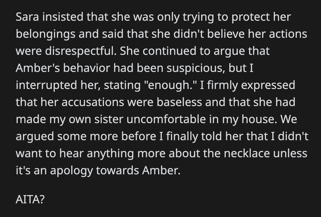 Sara said she was trying to protect her possessions and did not intend to be disrespectful. OP cut her off and said it was enough when Sara tried to attack Amber's behavior. He told her he didn't want to hear anything more about the necklace unless it was an apology directed to Amber.