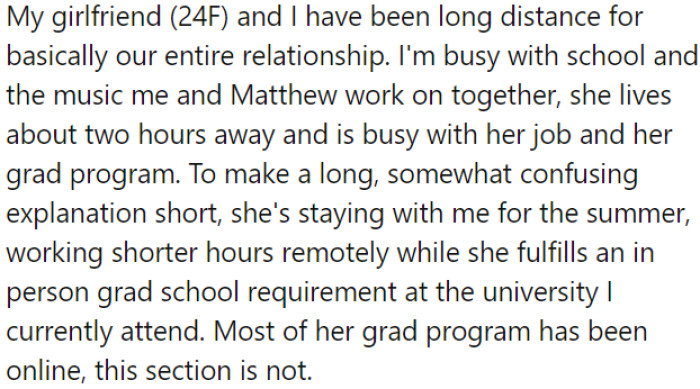 OP has maintained a long-distance relationship due to their individual commitments, and the girlfriend is temporarily staying with OP for the summer.