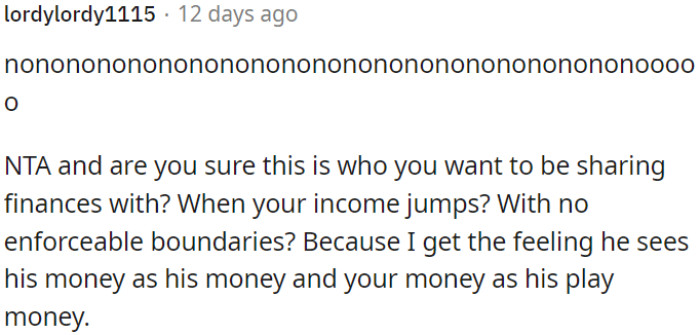 Without clear boundaries, it seems like he views his money as his own and OP's money as expendable