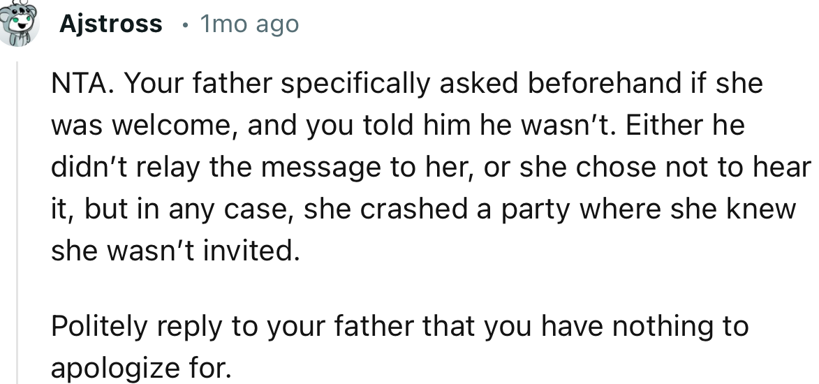 “NTA. Your father specifically asked beforehand if she was welcome, and you told him she wasn’t.”
