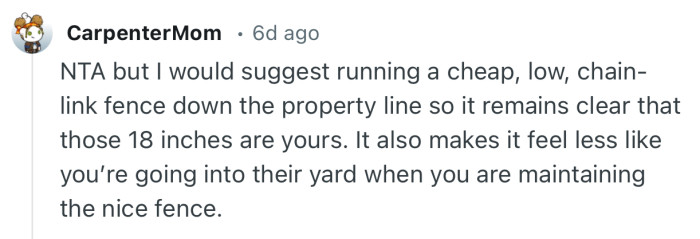 “NTA but I would suggest running a cheap, low, chain-link fence down the property line so it remains clear that those 18 inches are yours.”